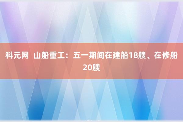 科元网  山船重工：五一期间在建船18艘、在修船20艘