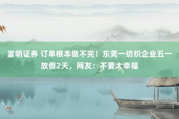 富明证券 订单根本做不完！东莞一纺织企业五一放假2天，网友：不要太幸福