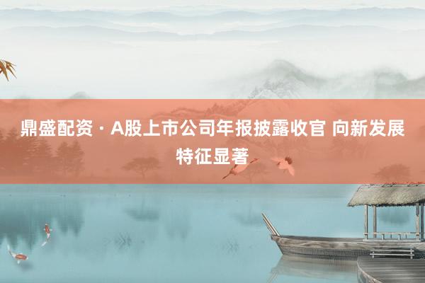鼎盛配资 · A股上市公司年报披露收官 向新发展特征显著