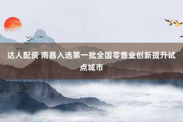 达人配资 南昌入选第一批全国零售业创新提升试点城市