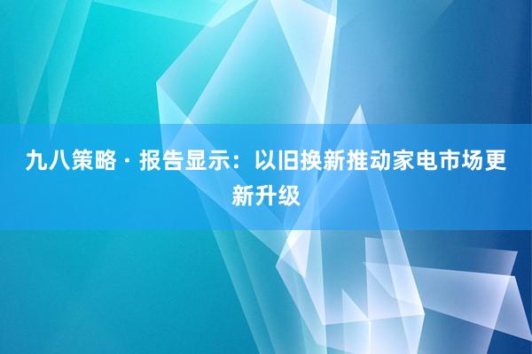 九八策略 · 报告显示：以旧换新推动家电市场更新升级