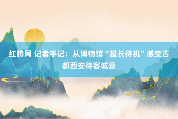 红腾网 记者手记：从博物馆“超长待机”感受古都西安待客诚意