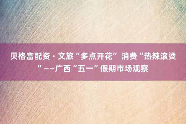 贝格富配资 · 文旅“多点开花” 消费“热辣滚烫”——广西“五一”假期市场观察