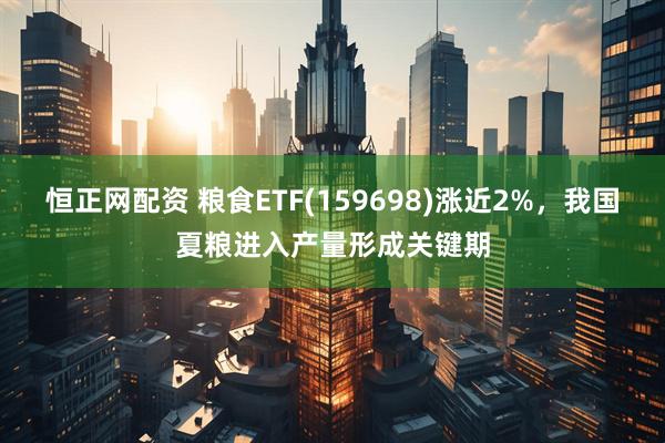 恒正网配资 粮食ETF(159698)涨近2%，我国夏粮进入产量形成关键期