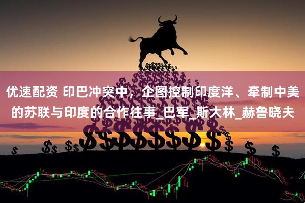 优速配资 印巴冲突中，企图控制印度洋、牵制中美的苏联与印度的合作往事_巴军_斯大林_赫鲁晓夫