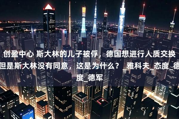 创盈中心 斯大林的儿子被俘，德国想进行人质交换，但是斯大林没有同意，这是为什么？_雅科夫_态度_德军