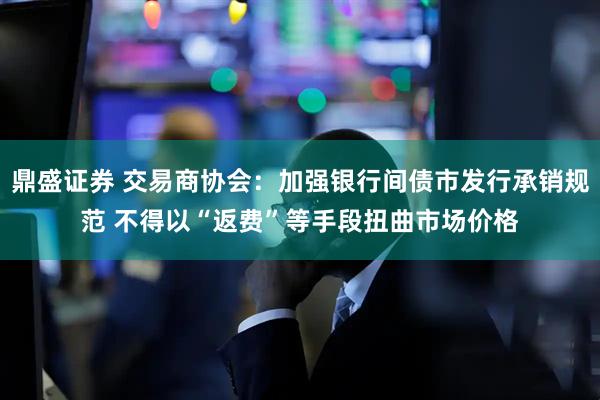 鼎盛证券 交易商协会：加强银行间债市发行承销规范 不得以“返费”等手段扭曲市场价格