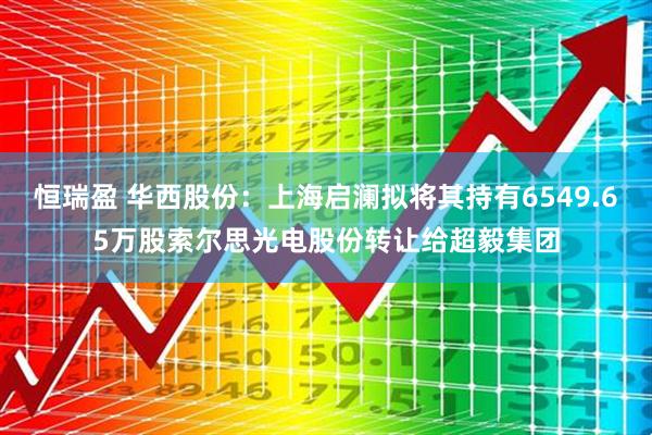 恒瑞盈 华西股份：上海启澜拟将其持有6549.65万股索尔思光电股份转让给超毅集团