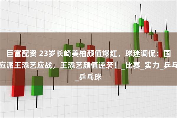 巨富配资 23岁长崎美柚颜值爆红，球迷调侃：国乒应派王添艺应战，王添艺颜值逆袭！_比赛_实力_乒乓球