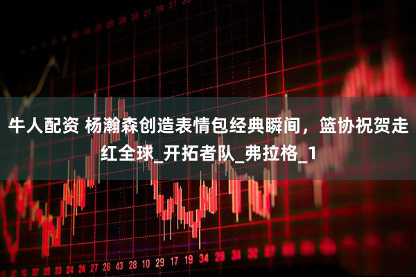 牛人配资 杨瀚森创造表情包经典瞬间，篮协祝贺走红全球_开拓者队_弗拉格_1