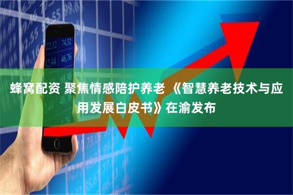 蜂窝配资 聚焦情感陪护养老 《智慧养老技术与应用发展白皮书》在渝发布