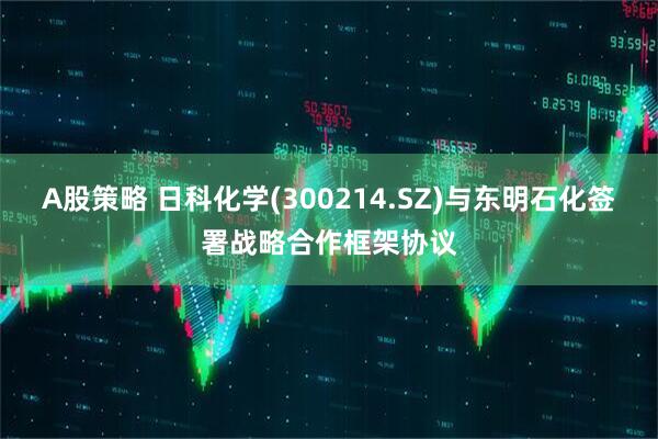 A股策略 日科化学(300214.SZ)与东明石化签署战略合作框架协议