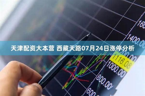 天津配资大本营 西藏天路07月24日涨停分析