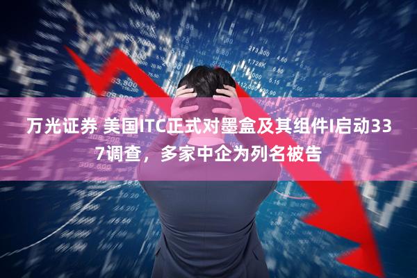万光证券 美国ITC正式对墨盒及其组件I启动337调查,多家中企为列名被告