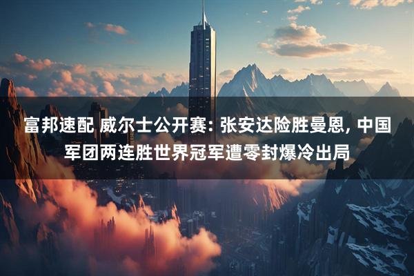 富邦速配 威尔士公开赛: 张安达险胜曼恩, 中国军团两连胜世界冠军遭零封爆冷出局